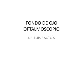 FONDO DE OJO
OFTALMOSCOPIO
 DR. LUIS E SOTO S
 