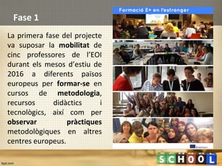 Fase 1
La primera fase del projecte
va suposar la mobilitat de
cinc professores de l’EOI
durant els mesos d’estiu de
2016 a diferents països
europeus per formar-se en
cursos de metodologia,
recursos didàctics i
tecnològics, així com per
observar pràctiques
metodològiques en altres
centres europeus.
 