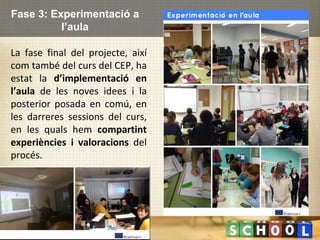 Fase 3: Experimentació a
l’aula
La fase final del projecte, així
com també del curs del CEP, ha
estat la d’implementació en
l’aula de les noves idees i la
posterior posada en comú, en
les darreres sessions del curs,
en les quals hem compartint
experiències i valoracions del
procés.
 
