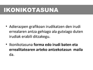 IKONIKOTASUNA
• Adierazpen grafikoan irudikatzen den irudi
errealaren antza gehiago ala gutxiago duten
irudiak erabili ditzakegu.
• Ikonikotasuna forma edo irudi baten eta
errealitatearen arteko antzekotasun maila
da.

 