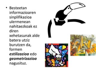 • Besteetan
informazioaren
sinplifikazioa
ulermenean
nahitaezkoak ez
diren
xehetasunak alde
batera utziz
burutzen da,
formen
estilizazioa edo
geometrizazioa
nagusituz.

 