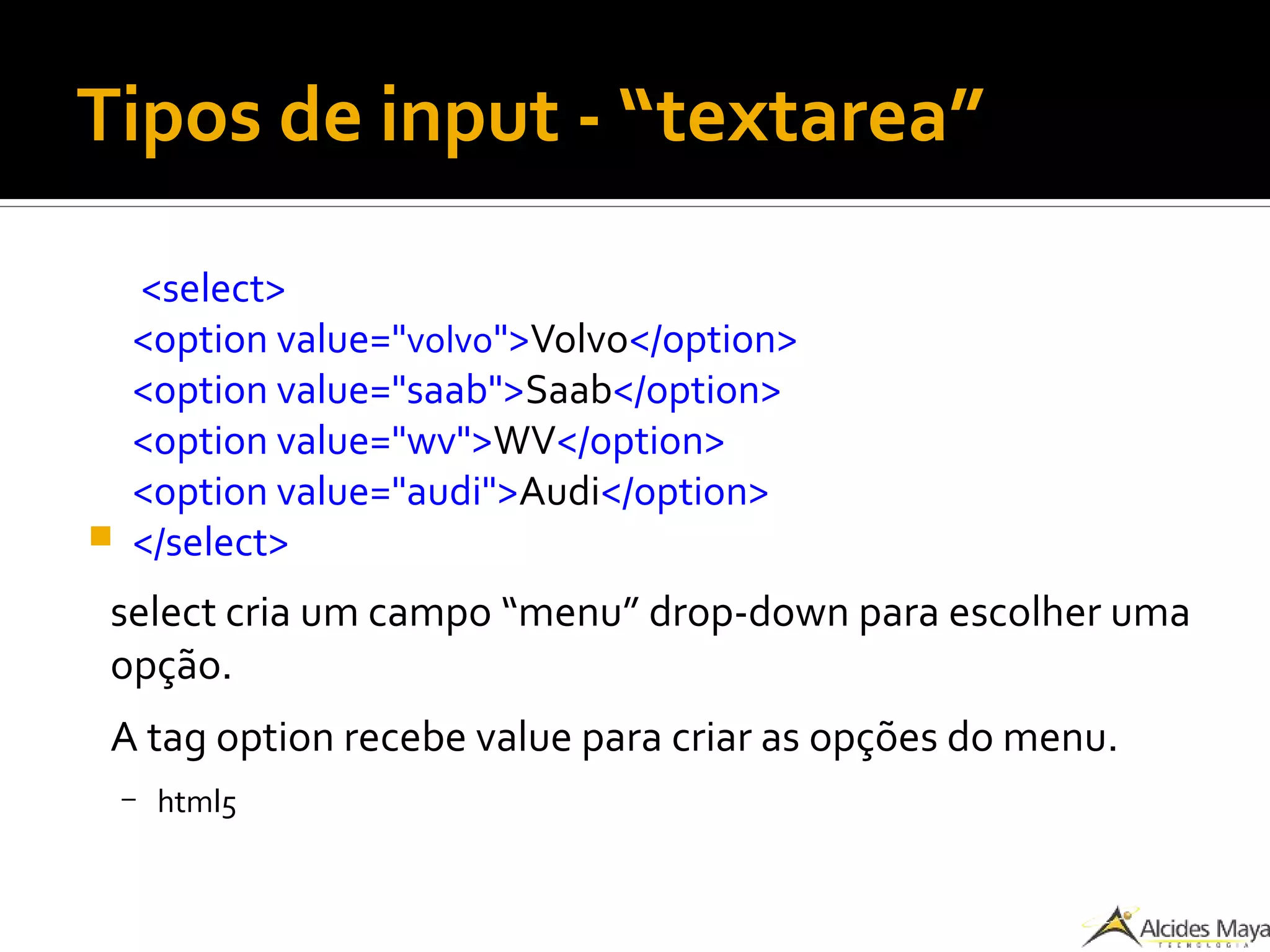 Tipos de input - “textarea”
<select>
<option value="volvo">Volvo</option>
<option value="saab">Saab</option>
<option value="wv">WV</option>
<option value="audi">Audi</option>
 </select>
select cria um campo “menu” drop-down para escolher uma
opção.
A tag option recebe value para criar as opções do menu.
– html5
 