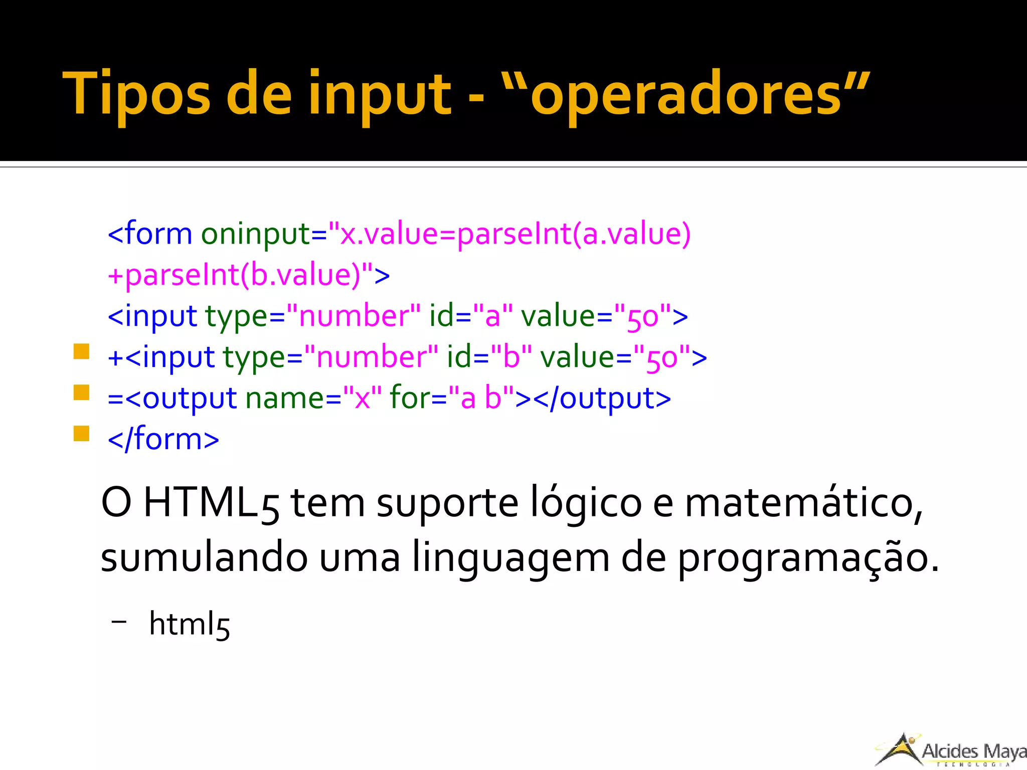 Tipos de input - “operadores”
<form oninput="x.value=parseInt(a.value)
+parseInt(b.value)">
<input type="number" id="a" value="50">
 +<input type="number" id="b" value="50">
 =<output name="x" for="a b"></output>
 </form>
O HTML5 tem suporte lógico e matemático,
sumulando uma linguagem de programação.
– html5
 