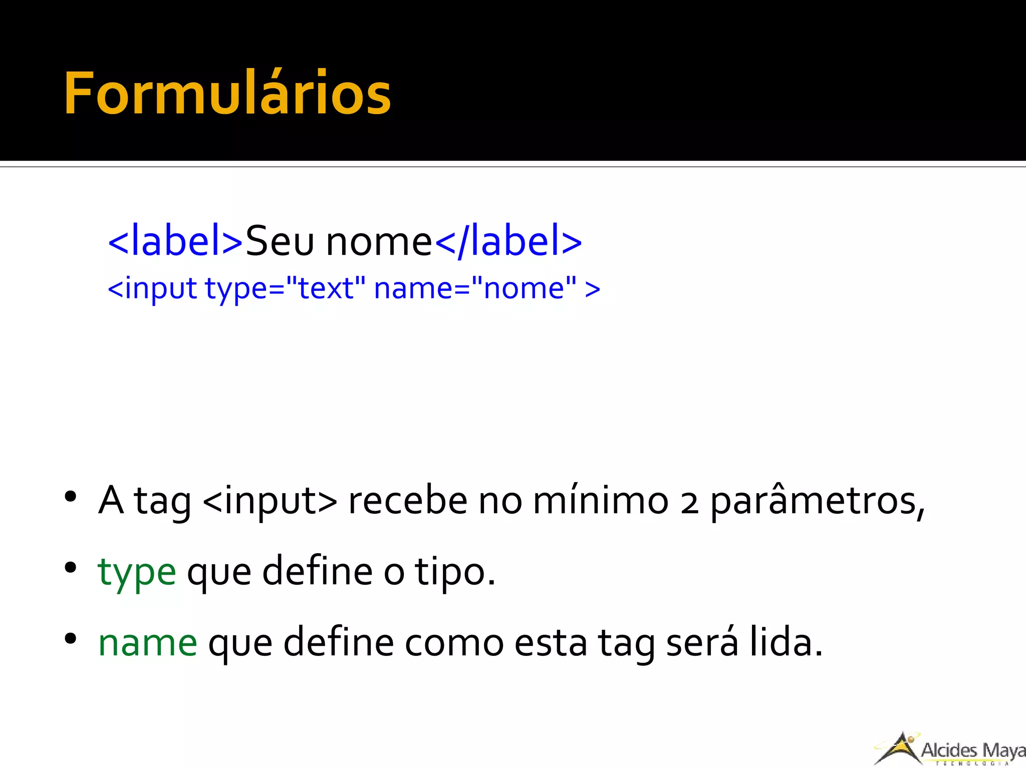Formulários
<label>Seu nome</label>
<input type="text" name="nome" >
●
A tag <input> recebe no mínimo 2 parâmetros,
●
type que define o tipo.
●
name que define como esta tag será lida.
 