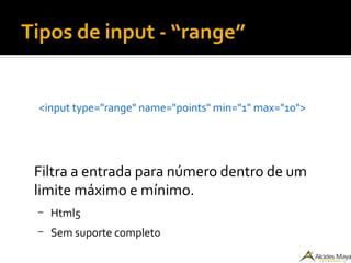 Tipos de input - “range”
<input type="range" name="points" min="1" max="10">
Filtra a entrada para número dentro de um
limite máximo e mínimo.
– Html5
– Sem suporte completo
 