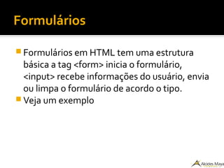 Formulários
 Formulários em HTML tem uma estrutura
básica a tag <form> inicia o formulário,
<input> recebe informações do usuário, envia
ou limpa o formulário de acordo o tipo.
 Veja um exemplo
 