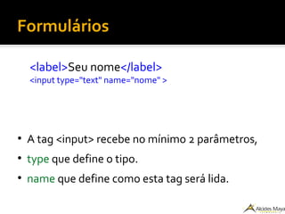 Formulários
<label>Seu nome</label>
<input type="text" name="nome" >
●
A tag <input> recebe no mínimo 2 parâmetros,
●
type que define o tipo.
●
name que define como esta tag será lida.
 