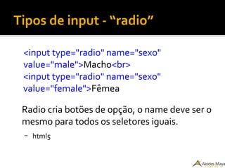 Tipos de input - “radio”
<input type="radio" name="sexo"
value="male">Macho<br>
<input type="radio" name="sexo"
value="female">Fêmea
Radio cria botões de opção, o name deve ser o
mesmo para todos os seletores iguais.
– html5
 
