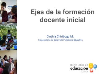 Ejes de la formación
docente inicial
Cinthia Chiriboga M.
Subsecretaria de Desarrollo Profesional Educativo
 