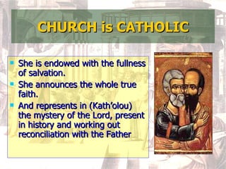 CHURCH is CATHOLIC She is endowed with the fullness of salvation. She announces the whole true faith. And represents in (Kath’olou) the mystery of the Lord, present in history and working out reconciliation with the Father  