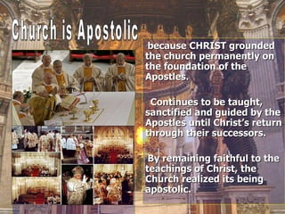 because CHRIST grounded the church permanently on the foundation of the Apostles. Continues to be taught, sanctified and guided by the Apostles until Christ’s return through their successors. By remaining faithful to the teachings of Christ, the Church realized its being apostolic. Church is Apostolic  