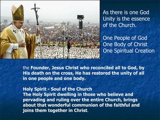 the  Founder, Jesus Christ who reconciled all to God, by His death on the cross, He has restored the unity of all in one people and one body.   As there is one God  Unity is the essence  of the Church. One People of God One Body of Christ One Spiritual Creation Holy Spirit - Soul of the Church The Holy Spirit dwelling in those who believe and pervading and ruling over the entire Church, brings about that wonderful communion of the faithful and joins them together in Christ . 