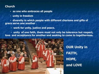 Church  -  as one who embraces all people -  unity in freedom -  diversity in which people with different charisms and gifts of  grace serve one another .  -  work for unity, justice and peace. -  unity  of one faith, there must not only be tolerance but respect, love  and acceptance for another and seeking to come to togetherness. OUR Unity in FAITH,  HOPE,  and LOVE 