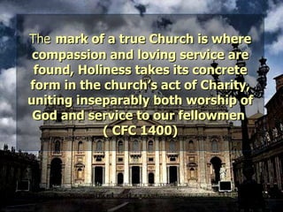 The   mark of a true Church is where compassion and loving service are found, Holiness takes its concrete form in the church’s act of Charity, uniting inseparably both worship of God and service to our fellowmen  ( CFC 1400) 