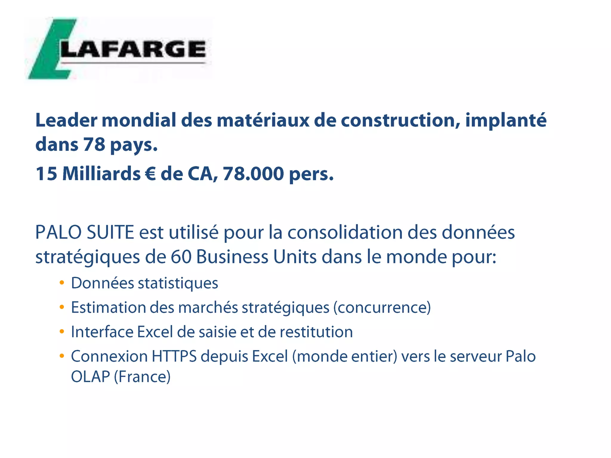 Leader mondial des matériaux de construction, implanté dans 78 pays.15 Milliards € de CA, 78.000 pers.PALO SUITE est utilisé pour la consolidation des données stratégiques de 60 Business Units dans le monde pour:Données statistiquesEstimation des marchés stratégiques (concurrence)Interface Excel de saisie et de restitutionConnexion HTTPS depuis Excel (monde entier) vers le serveur Palo OLAP (France)