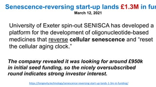 https://longevity.technology/senescence-reversing-start-up-lands-1-3m-in-funding/
Senescence-reversing start-up lands £1.3M in fun
March 12, 2021
University of Exeter spin-out SENISCA has developed a
platform for the development of oligonucleotide-based
medicines that reverse cellular senescence and “reset
the cellular aging clock.”
The company revealed it was looking for around £950k
in initial seed funding, so the nicely oversubscribed
round indicates strong investor interest.
 