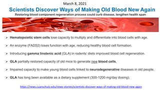March 8, 2021
Scientists Discover Ways of Making Old Blood New Again
Restoring blood component regeneration process could curb disease, lengthen health span
https://news.cuanschutz.edu/news-stories/scientists-discover-ways-of-making-old-blood-new-again
 Hematopoietic stem cells lose capacity to multiply and differentiate into blood cells with age.
 An enzyme (FADS2) loses function with age, reducing healthy blood cell formation.
 Introducing gamma linolenic acid (GLA) in rodents’ diets improved blood cell regeneration.
 GLA partially restored capacity of old mice to generate new blood cells,
 Impaired capacity to make young blood cells linked to neurodegenerative diseases in old people,
 GLA has long been available as a dietary supplement (300-1200 mg/day dosing).
 