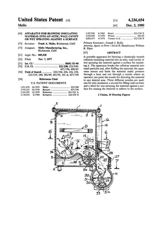 United States Patent [19]
Mello
[54] APPARATUS FOR BLOWING INSULATING
MATERIAL INTO AN ATTIC, WALL CAVITY
OR WET SPRAYING AGAINST A SURFACE
[75] Inventor: Frank A. Mello, Richmond, Calif.
(73] Assignee: Mello Manufacturing, Inc.,
Richmond, Calif.
[21] Appl. No.: 849,320
[22] Filed: Nov. 7, 1977
[51] Int. CI.J .............................................. B65G 53/40
[52] . u.s. Cl..................................... 222/238; 222/630;
427/196; 406/65
[58] Field of Search ............... 222/194, 226, 236, 238,
222/239, 240; 302/49; 241/95,101 A;427/196
[56]
1,931,670
1,978,125
2,183,583
3,136,454
References Cited
U.S. PATENT DOCUMENTS
10/1933
10/1934
12/1939
6/1964
Miller ................................... 222/240
Bennett ................................ 427/196
Patterson ......................... 241/101 A
Kempton ......................... 222/238 X
2.
6
j_
3,187,958
3,529,870
4,083,475
6/1965
9/1970
4/1978
[11]
[45]
4,236,654
Dec. 2, 1980
Swart ............................... 222/238 X
Woten .................................... 302/49
Venner et a!. ................... 222/238 X
Primary Examiner-Joseph J. Rolla
Attorney, Agent, orFirm-Alvin E. Hendricson; William
R. Piper
[57] ABSTRACT
A portable apparatus for blowing a chemically treated
cellulose insulating material into an attic, wall cavity or
wet spraying the material against a surface for insulat-
ing it. The apparatus breaks the cellulose material into
small particles and, after fluffing the material, the appa-
ratus meters and feeds the material under pressure
through a hose and out through a nozzle where an
operator can point the nozzle for directing the material
to any desired area. Three different nozzles are used:
one for attic insulation; a second for filling wall cavities;
and a third for wet spraying the material against a sur-
face for causing the material to adhere to the surface.
2 Claims, 14 Drawing Figures
33
 