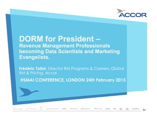 DORM for President –
Revenue Management Professionals
becoming Data Scientists and Marketing
Evangelists.
Frédéric Toitot, Director RM Programs & Careers, Global
RM & Pricing, Accor
HSMAI CONFERENCE, LONDON 24th February 2015
 