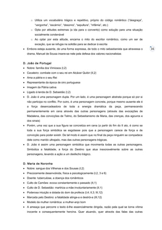 o Utiliza um vocabulário trágico e repetitivo, próprio do código romântico (“desgraça”,
“vergonha”, “escárnio”, “desonra”, “sepultura”, “infâmia”, etc.)
o Opta por atitudes extremas (a ida para o convento) como solução para uma situação
socialmente condenável
o Ao optar por esta atitude, encarna o mito do escritor romântico, como um ser de
exceção, que se refugia na solidão para se dedicar à escrita
• Embora esteja ausente, de uma forma expressa, de todo o mito sebastianista que atravessa o
drama, Manuel de Sousa insere-se nele pela defesa dos valores nacionalistas
D. João de Portugal
• Nobre: família dos Vimiosos (I,2)
• Cavaleiro: combate com o seu rei em Alcácer Quibir (II,2)
• Ama a pátria e o seu Rei
• Representante da época de oiro portuguesa
• Imagem da Pátria cativa
• Ligado à lenda de D. Sebastião (I,2)
• D. João é uma personagem dupla. Por um lado, é uma personagem abstrata porque só por si
não participa no conflito. Por outro, é uma personagem concreta, porque mesmo ausente ele é
a

força

desencadeadora

de

toda

a

energia

dramática

da

peça,

permanecendo

permanentemente em cena através das outras personagens (através das evocações de
Madalena, das convicções de Telmo, do Sebastianismo de Maria, das crenças, dos agouros e
dos sinais)
• Porém, uma vez que a sua figura se concretiza em cena (a partir do fim do II ato, é como se
toda a sua força simbólica se esgotasse pois que a personagem carece de força e de
convicção para poder existir. De tal modo é assim que no final da peça ninguém se compadece
dele como marido ultrajado, mas das outras personagens trágicas.
• D. João é assim uma personagem simbólica que movimenta todas as outras personagens.
Simboliza a fatalidade, a força do Destino que atua inexoravelmente sobre as outras
personagens, levando a ação a um desfecho trágico.
D. Maria de Noronha
• Nobre: sangue dos Vilhenas e dos Sousas (I,2)
• Precocemente desenvolvida, física e psicologicamente (I,2, 3 e 6)
• Doente: tuberculose, a doença dos românticos
• Culto de Camões: evoca constantemente o passado (II,1)
• Culto de D. Sebastião: martiriza a mãe involuntariamente (II,1)
• Poderosa intuição e dotada do dom da profecia (I,4; II,3; III,12)
• Marcada pelo Destino: a fatalidade atinge-a e destrói-a (III,12)
• Modelo da mulher romântica: a mulher-anjo bom
• A ameaça que percorre o texto é-lhe essencialmente dirigida, razão pela qual se torna vítima
inocente e consequentemente heroína. Quer atuando, quer através das falas das outras

16

 