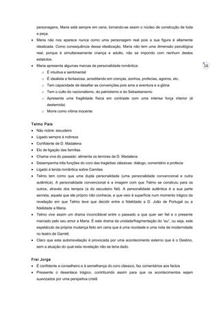 personagens, Maria está sempre em cena, tornando-se assim o núcleo de construção de toda
a peça.
• Maria não nos aparece nunca como uma personagem real pois a sua figura é altamente
idealizada. Como consequência dessa idealização, Maria não tem uma dimensão psicológica
real, porque é simultaneamente criança e adulto, não se impondo com nenhum destes
estatutos.
• Maria apresenta algumas marcas de personalidade romântica:
o É intuitiva e sentimental
o É idealista e fantasiosa, acreditando em crenças, sonhos, profecias, agoiros, etc.
o Tem capacidade de desafiar as convenções pois ama a aventura e a glória
o Tem o culto do nacionalismo, do patriotismo e do Sebastianismo
o Apresenta uma fragilidade física em contraste com uma intensa força interior (é
destemida)
o Morre como vítima inocente
Telmo Pais
• Não nobre: escudeiro
• Ligado sempre à nobreza
• Confidente de D. Madalena
• Elo de ligação das famílias
• Chama viva do passado: alimenta os terrores de D. Madalena
• Desempenha três funções do coro das tragédias clássicas: diálogo, comentário e profecia
• Ligado à lenda romântica sobre Camões
• Telmo tem como que uma dupla personalidade (uma personalidade convencional e outra
autêntica). A personalidade convencional é a imagem com que Telmo se construiu para os
outros, através dos tempos (a do escudeiro fiel). A personalidade autêntica é a sua parte
secreta, aquela que ele próprio não conhecia, e que veio à superfície num momento trágico da
revelação em que Telmo teve que decidir entre a fidelidade a D. João de Portugal ou a
fidelidade a Maria.
• Telmo vive assim um drama inconciliável entre o passado a que quer ser fiel e o presente
marcado pelo seu amor a Maria. É este drama da unidade/fragmentação do “eu”, ou seja, este
espetáculo da própria mudança feito em cena que é uma novidade e uma nota de modernidade
no teatro de Garrett.
• Claro que esta autorrevelação é provocada por uma acontecimento externo que é o Destino,
sem a atuação do qual esta revelação não se teria dado.
Frei Jorge
• É confidente e conselheiro e à semelhança do coro clássico, faz comentários aos factos
• Pressente o desenlace trágico, contribuindo assim para que os acontecimentos sejam
suavizados por uma perspetiva cristã

16

 