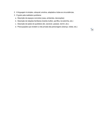 2. A linguagem é simples, coloquial, emotiva, adaptada a todas as circunstâncias.
3. O gosto pela realidade quotidiana:
a. Descrição de espaços concretos (casa, ambientes, decorações)
b. Descrição de relações familiares (marido-mulher, pai-filha, tio-sobrinha, etc.)
c. Descrição de ações do quotidiano (ler, escrever, passear, dormir, etc.)
d. Preocupações que revelam a vida privada das personagens (doença, visitas, etc.)

16

 