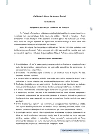 Frei Luís de Sousa de Almeida Garrett
Romantismo
Origens do movimento romântico em Portugal
Em Portugal, o Romantismo está diretamente ligado às lutas liberais, porque os escritores
românticos mais representativos deste movimento estético – Garrett e Herculano – foram
combatentes liberais. Qualquer destes escritores foi exilado político na altura das lutas liberais,
tendo vivido em França e Inglaterra. Ao regressarem, trouxeram consigo os ideais deste novo
movimento estético-literário que introduziram em Portugal.
Assim, é o poema Camões de Garrett, publicado em Paris em 1825, que assinala o início
do Romantismo em Portugal. Porém, como esta obra não teve sequência imediata, será mais
correto datá-lo a partir de 1836, data da publicação de A Voz do Profeta de Alexandre Herculano.
Caraterísticas do Romantismo
1. O individualismo – O “eu” é o valor máximo para os românticos. Por isso, o romântico afirma o
culto da personalidade (egocentrismo), da expressão espontânea de sentimentos, do
confessionalismo e a subjetividade.
2. O idealismo – O romântico aspira ao infinito e a um ideal que nunca é atingido. Por isso,
valoriza o devaneio e o sonho.
3. A inadaptação social – Por isso, mantêm uma atitude de constante desprezo e rebeldia face à
realidade e às normas estabelecidas, considerando-se inadaptado e vítima do destino.
4. Privilegia a liberdade como um valor máximo – Contrariamente ao classicismo que cultiva a
razão, o romântico cultiva o sentimento e a liberdade, daí a expressão “Viva a liberdade!”.
5. A atração pela melancolia, pela solidão e pela morte como solução para todos os males.
6. A sacralização do amor – O amor é um sentimento vivido de forma absoluta, exagerada e
contraditória, precisamente por ser um ideal inatingível. A mulher ou é um ser angelical bom
(mulher-anjo, que leva à salvação), ou é um ser angelical mau (mulher-demónio, que leva à
perdição).
7. O “mal du siède” ou o “spleen” – É o pessimismo, o cansaço doentio e melancólico, a solidão,
uma espécie de desespero de viver, resultante da posição idealista que mantém perante a vida.
Por isso, o romântico é sempre um ser incompreendido que cultiva o sofrimento e a solidão.
8. O gosto pela natureza noturna – Para os românticos, a natureza é a projeção do seu estado de
alma, em geral tumultuoso e depressivo. Assim, esta é representada de forma invernosa,
sombria, agreste, solitária e melancólica (“locus horrendus”), contrariamente ao “locus
amoenus” dos clássicos, que é uma natureza luminosa, harmoniosa e primaveril. Esta natureza
noturna traduz a atração que o romântico tem pela própria morte.

Professor António Fernandes

16

 