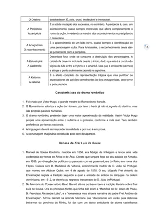 O Destino

desobedecer. É, pois, cruel, implacável e inexorável.
É a súbita mutação dos sucessos, no contrário. A peripécia é, pois, um

A Peripéteia

acontecimento quase sempre imprevisto que altera completamente o

A peripécia

rumo da ação, invertendo a marcha dos acontecimentos e precipitando
o desenlace.

A Anagnórisis
O reconhecimento

É o aparecimento de um lado novo, quase sempre a identificação de
uma personagem culta. Para Aristóteles, o reconhecimento devia darse juntamente com a peripécia.
Desenlace fatal onde se consuma a destruição das personagens. A

A Katastophé

catástrofe deve vir indiciada desde o início, dado que ela é a conclusão

A catástrofe

lógica da luta entre a Hybris e a Anankê, luta que é crescente (clímax)
e atinge o ponto culminante (acmê) na agnórise.

A Katársis
A catarse

É o efeito completo da representação trágica que visa purificar os
espectadores de paixões semelhantes às dos protagonistas, pelo terror
e pela piedade.
Características do drama romântico

1. Foi criado por Victor Hugo, o grande mestre do Romantismo francês.
2. O Romantismo valoriza a ação do Homem, por isso o herói já não é joguete do destino, mas
das próprias paixões humanas.
3. O drama romântico pretende fazer uma maior aproximação da realidade. Assim Victor Hugo
propõe uma aproximação entre o sublime e o grotesco, conforme a vida real. Tem também
preferência por temas nacionais.
4. A linguagem deverá corresponder à realidade e por isso é em prosa.
5. A personagem imaginária constituída pelo coro desaparece.
Génese de Frei Luís de Sousa
1. Manuel de Sousa Coutinho, nascido em 1556, era fidalgo de linhagem e levou uma vida
acidentada por terras de África e de Ásia. Consta que lançara fogo ao seu palácio de Almada,
em 1599, por divergências políticas ou pessoais com os governadores do Reino em nome dos
Filipes. Casara com D. Madalena de Vilhena, anteriormente mulher de D. João de Portugal,
que morreu em Alcácer Quibir, em 4 de agosto de 1578. O seu biógrafo Frei António da
Encarnação regista a tradição segundo a qual a entrada de ambos os cônjuges na ordem
dominicana, em 1612, se deveria ao regresso inesperado de D. João dePortugal.
2. Na Memória do Conservatório Real, Garrett afirma conhecer bem a tradição literária sobre Frei
Luís de Sousa. Ora as principais fontes que tinha lido eram a “Memória do Sr. Bispo de Viseu,
D. Francisco Alexandre Lobo”, e a “romanesca mas sincera narrativa do padre Frei António da
Encarnação”. Afirma Garrett na referida Memória que “discorrendo um verão pela deliciosa
beira-mar da província do Minho, fui dar com um teatro ambulante de atores castelhanos

16

 
