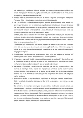 que o espírito do Cristianismo derrama por toda ela, molhando de lágrimas contritas o que
seriam desesperadas ânsias num pagão, acendendo, até nas últimas trevas da morte, a vela
da esperança que não se apaga com a vida.”
2. Paralelo entre as personagens de Frei Luís de Sousa e algumas personagens mitológicas:
Prometeu, Édipo e Jocasta, para evidenciar a superioridade daquelas.
3. Frei Luís de Sousa é uma verdadeira tragédia: “Não lhe dei todavia esse nome porque não

quis romper de viseira com os estafermos respeitados dos séculos que, formados de peças
que nem ofendem nem defendem no atual guerrear, inanimados, ocos, e postos ao canto da
sala para onde ninguém vai de propósito – ainda têm contudo a nossa veneração, ainda nos
inclinamos diante deles quando ali passamos por acaso.
Demais, posto que eu não creia no verso como língua dramática possível para assuntos tão
modernos, também não sou tão desabusado, contudo, que me atreva a dar uma composição
em prosa o título solene que as musas gregas deixaram consagrado à mais sublime e difícil de
todas as composições poéticas. (…)
Contento-me para a minha obra com o título modesto de drama: só peço que não a julguem
pelas leis que regem, ou devem reger, essa composição de forma e índole nova; porque a
minha, se na forma desmerece da categoria, pela índole há de ficar pertencendo sempre ao
antigo género trágico.”
4. A simplicidade e a não-violência, tentativas dum teatro novo, são capazes de provocar nas
plateias, gastas pelos dramas ultrarromânticos, a piedade e o terror.
5. “O drama é a expressão literária mais verdadeira do estado da sociedade”. Garrett afirma que
as suas teorias de arte se reduzem a “pintar do vivo, desenhar do nu, e a não buscar poesia
nenhuma nem de invenção nem de estilo fora da verdade e do natural.”
6. Não segue a cronologia “Escuso dizer-vos, Senhores, que me não julguei obrigado a ser

escravo da cronologia nem a rejeitar por impróprio da cena tudo quanto a severa crítica
moderna indigitou como arriscado de se apurar para a história. Eu sacrifico às musas de
Homero, não às de Heródoto: e quem sabe, por fim, em qual dos dois altares arde o fogo de
melhor verdade!»
7. A missão do escritor é “falar ao coração e ao ânimo do povo pelo romance e pelo drama”.

“Este é um século democrático; tudo o que se fizer há de ser pelo povo e com o povo... ou não
se faz. (...)
Os sonetos e os madrigais eram para as assembleias perfumadas dessas damas que
pagavam versos a sorrisos: – era talvez a melhor e mais segura letra que se vencia na carteira
do poeta. Os leitores e espectadores de hoje querem pasto mais forte, menos condimentado e
mais substancial: é povo, quer verdade. Dai-lhe a verdade do passado no romance e no drama
histórico - no drama e na novela de atualidade oferecei-lhe o espelho em que se mire a si e ao
seu tempo, a sociedade que lhe está por cima, abaixo, ao seu nível, – e o povo há de aplaudir
porque entende: é preciso entender para apreciar e gostar.”

16

 