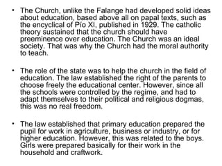 The Church, unlike the Falange had developed solid ideas about education, based above all on papal texts, such as the encyclical of Pío XI, published in 1929. The catholic theory sustained that the church should have preeminence over education. The Church was an ideal society. That was why the Church had the moral authority to teach. The role of the state was to help the church in the field of education. The law established the right of the parents to choose freely the educational center. However, since all the schools were controlled by the regime, and had to adapt themselves to their political and religious dogmas, this was no real freedom.  The law established that primary education prepared the pupil for work in agriculture, business or industry, or for higher education. However, this was related to the boys. Girls were prepared basically for their work in the household and craftwork.  