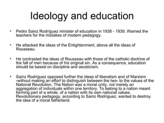 Ideology and education Pedro Sainz Rodríguez minister of education in 1938 - 1939. Warned the teachers for the mistakes of modern pedagogy.  He attacked the ideas of the Enlightenment, above all the ideas of Rousseau. He contrasted the ideas of Rousseau with those of the catholic doctrine of the fall of men because of his original sin. As a consequence, education should be based on discipline and asceticism. Sainz Rodríguez opposed further the ideas of liberalism and of Marxism -without making an effort to distinguish between the two- to the values of the National Revolution. The Nation was a moral unity, not merely an aggregation of individuals within one territory. To belong to a nation meant forming part of a whole, of a nation with its own national values. Revolutionary pedagogy, according to Sainz Rodríguez, wanted to destroy the idea of a moral fatherland.   