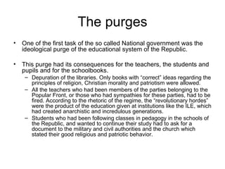 The purges One of the first task of the so called National government was the ideological purge of the educational system of the Republic.  This purge had its consequences for the teachers, the students and pupils and for the schoolbooks. Depuration of the libraries. Only books with “correct” ideas regarding the principles of religion, Christian morality and patriotism were allowed. All the teachers who had been members of the parties belonging to the Popular Front, or those who had sympathies for these parties, had to be fired. According to the rhetoric of the regime, the “revolutionary hordes” were the product of the education given at institutions like the ILE, which had created anarchistic and incredulous generations. Students who had been following classes in pedagogy in the schools of the Republic, and wanted to continue their study had to ask for a document to the military and civil authorities and the church which stated their good religious and patriotic behavior. 