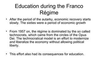 Education during the Franco Régime After the period of the autarky, economic recovery starts slowly. The sixties were a period of economic growth From 1957 on, the régime is dominated by the so called technocrats, which came from the circles of the Opus Dei. The technocratical model is an effort to modernize and liberalize the economy without allowing political liberty. This effort also had its consequences for education. 