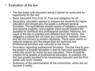 Evaluation of the law The law broke with education being a barrier for some and an opportunity for the rest Basic education from 6 till 14. Free and obligatory for all. Secondary education aspired to prepare the students for higher education and should give the pupils a sufficient general formation. The bachillerato should consist of obligatory subjects and optional subjects, and subjects which would prepare the students for technical and professional activities. However, the result of the law in practice was different from the theory. The obligatory subjects did not have any connection between them and did not connect to modern demands. There were nearly no optional subjects and the preparation for technical and professional activities was reduced to two hours. Innovation regarding professional formation. The law tried to give the student a broader formation s that he had more possibilities within the sector for which he was educated. There should be created three grades of professional education. In practice, the first two grades resulted to be excessively theoretic and the third grade was never created. Autonomy of the administration of the universities, which did not become a reality. 