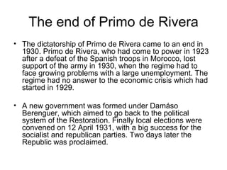The end of Primo de Rivera The dictatorship of Primo de Rivera came to an end in 1930. Primo de Rivera, who had come to power in 1923 after a defeat of the Spanish troops in Morocco, lost support of the army in 1930, when the regime had to face growing problems with a large unemployment. The regime had no answer to the economic crisis which had started in 1929. A new government was formed under Damáso Berenguer, which aimed to go back to the political system of the Restoration. Finally local elections were convened on 12 April 1931, with a big success for the socialist and republican parties. Two days later the Republic was proclaimed.  