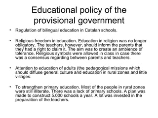 Educational policy of the provisional government Regulation of bilingual education in Catalan schools.  Religious freedom in education. Education in religion was no longer obligatory. The teachers, however, should inform the parents that they had a right to claim it. The aim was to create an ambience of tolerance. Religious symbols were allowed in class in case there was a consensus regarding between parents and teachers. Attention to education of adults (the pedagogical missions which should diffuse general culture and education in rural zones and little villages. To strengthen primary education. Most of the people in rural zones were still illiterate. There was a lack of primary schools. A plan was made to construct 5.000 schools a year. A lot was invested in the preparation of the teachers.   