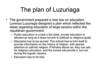 The plan of Luzuriaga The government prepared a new law on education. Lorenzo Luzuriaga designed a plan which reflected the ideas regarding education of large sectors within the republican government: Public education is a task o the state. private education is allowed as long as it does not aim to political or religious goals. Education has to be secular. The school has to limit itself to provide information on the history of religion, with special attention to catholic religion. If families desire so, they can ask for religious education, and the school will provide it, but not during the regular classes.  Education has to be free. 
