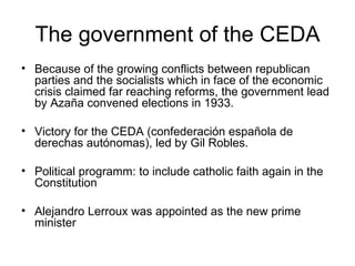 The government of the CEDA Because of the growing conflicts between republican parties and the socialists which in face of the economic crisis claimed far reaching reforms, the government lead by Azaña convened elections in 1933.  Victory for the CEDA (confederación española de derechas autónomas), led by Gil Robles. Political programm: to include catholic faith again in the Constitution Alejandro Lerroux was appointed as the new prime minister 