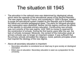 The situation till 1945 The education in the national zone was determined by ideological values which were the opposite of the educational values of the Second Republic. The new regime, lead by Franco, and constituted in 1938 in Burgos, wanted to purge the educational system created by the Republic and to eradicate the liberal and socialist pedagogical ideas. The plans for bilingual education and coeducation were abolished. Neither did the regime continue the efforts of the republic to stimulate primary education. Constructing new schools was not a priority of the new regime. Until 1945 no money is reserved for the construction of schools. During the first twenty years after the war, the lack of schools increased. Moreover, the content of the instruction given at primary schools was no longer an important subject. It was sufficient that the primary schools stimulated the religious, moral, patriotic principles which had inspired the ideology of the new régime.  Above all secondary education is important: Secondary education is considered as an ideal way to give society an ideological orientation Elitist view on education. Secondary education is seen as a preparation for the university. 