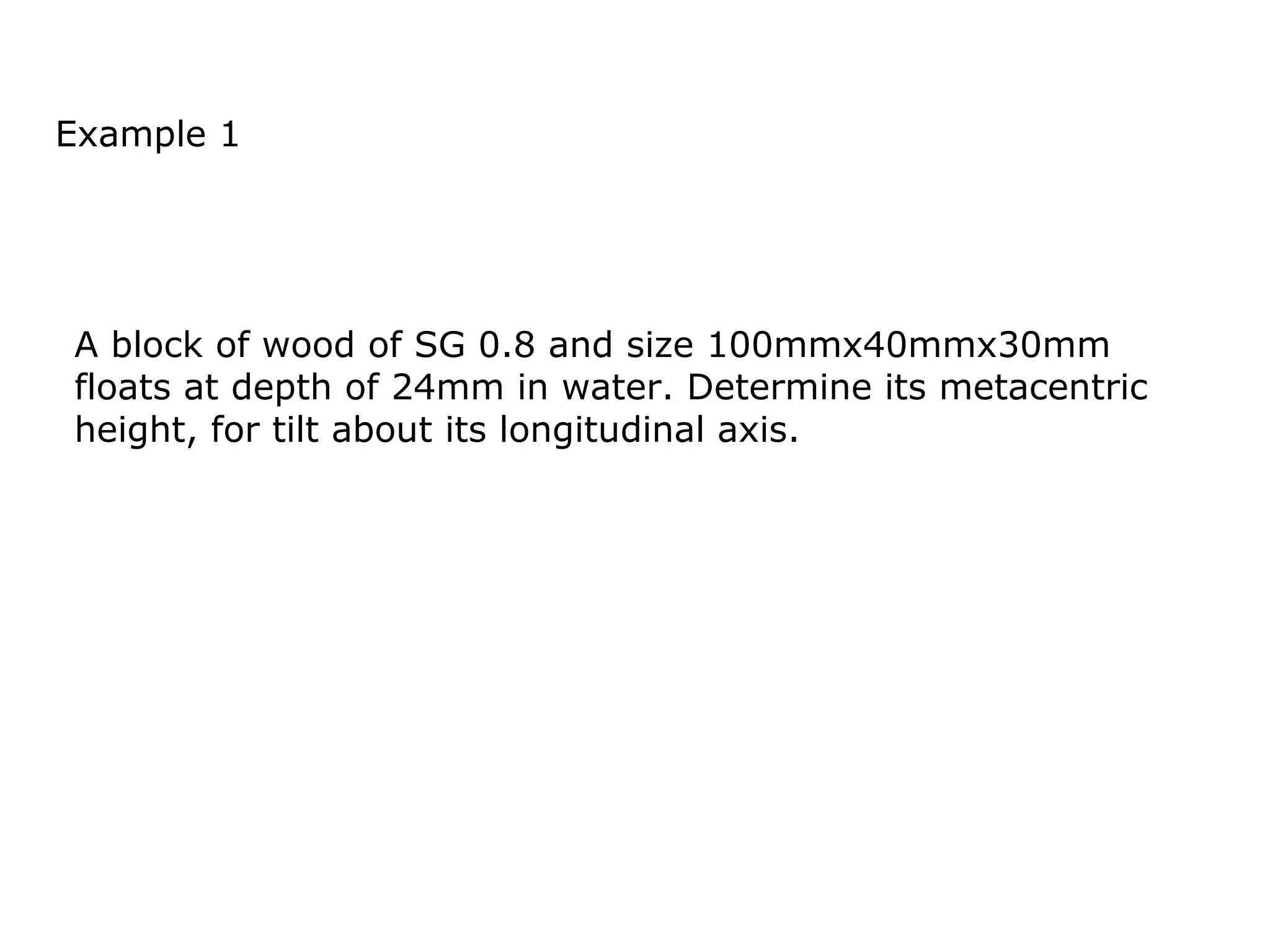 Example 1




A block of wood of SG 0.8 and size 100mmx40mmx30mm
floats at depth of 24mm in water. Determine its metacentric
height, for tilt about its longitudinal axis.
 