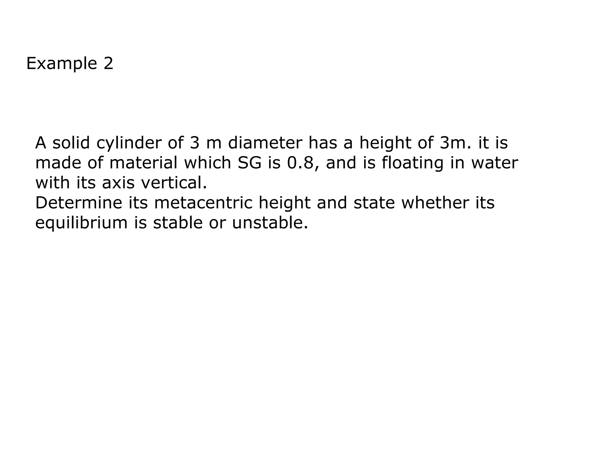 Example 2



A solid cylinder of 3 m diameter has a height of 3m. it is
made of material which SG is 0.8, and is floating in water
with its axis vertical.
Determine its metacentric height and state whether its
equilibrium is stable or unstable.
 
