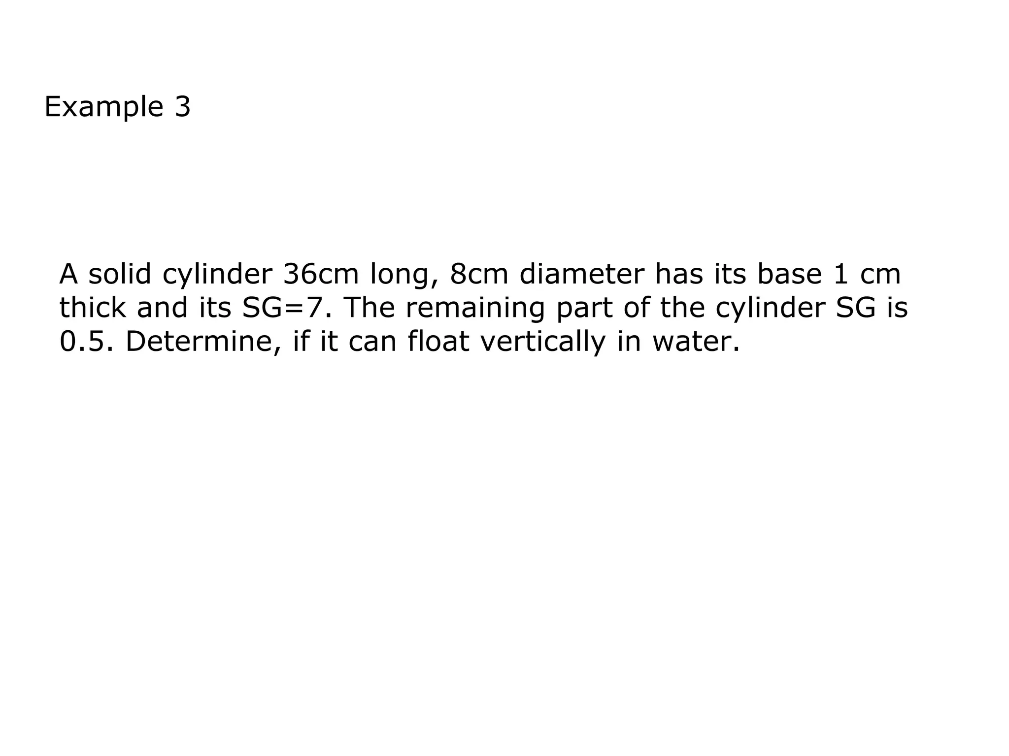 Example 3




A solid cylinder 36cm long, 8cm diameter has its base 1 cm
thick and its SG=7. The remaining part of the cylinder SG is
0.5. Determine, if it can float vertically in water.
 