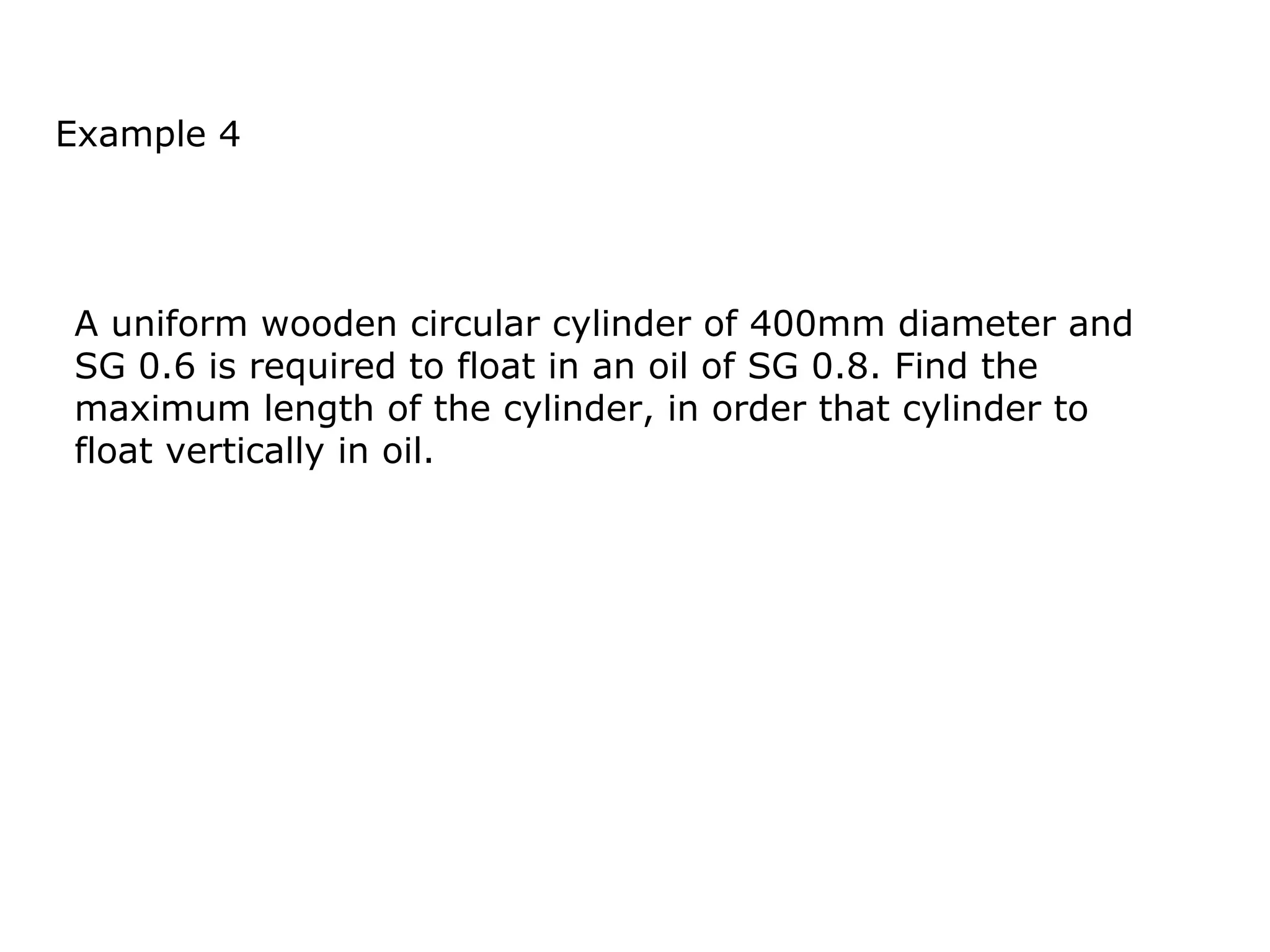 Example 4




A uniform wooden circular cylinder of 400mm diameter and
SG 0.6 is required to float in an oil of SG 0.8. Find the
maximum length of the cylinder, in order that cylinder to
float vertically in oil.
 