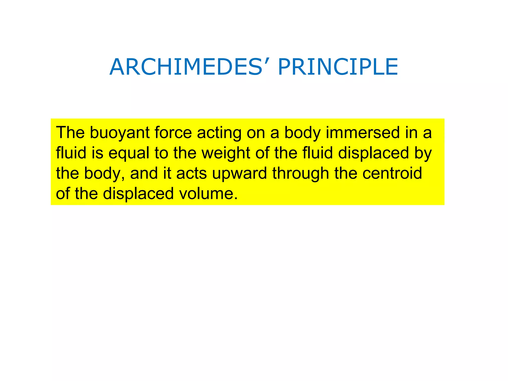 ARCHIMEDES’ PRINCIPLE

The buoyant force acting on a body immersed in a
fluid is equal to the weight of the fluid displaced by
the body, and it acts upward through the centroid
of the displaced volume.
 