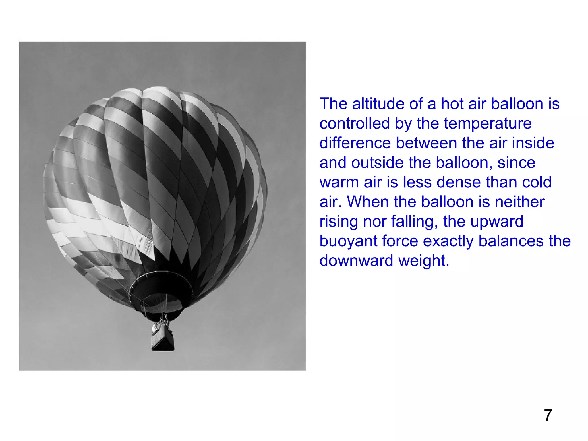 The altitude of a hot air balloon is
controlled by the temperature
difference between the air inside
and outside the balloon, since
warm air is less dense than cold
air. When the balloon is neither
rising nor falling, the upward
buoyant force exactly balances the
downward weight.




                                7
 
