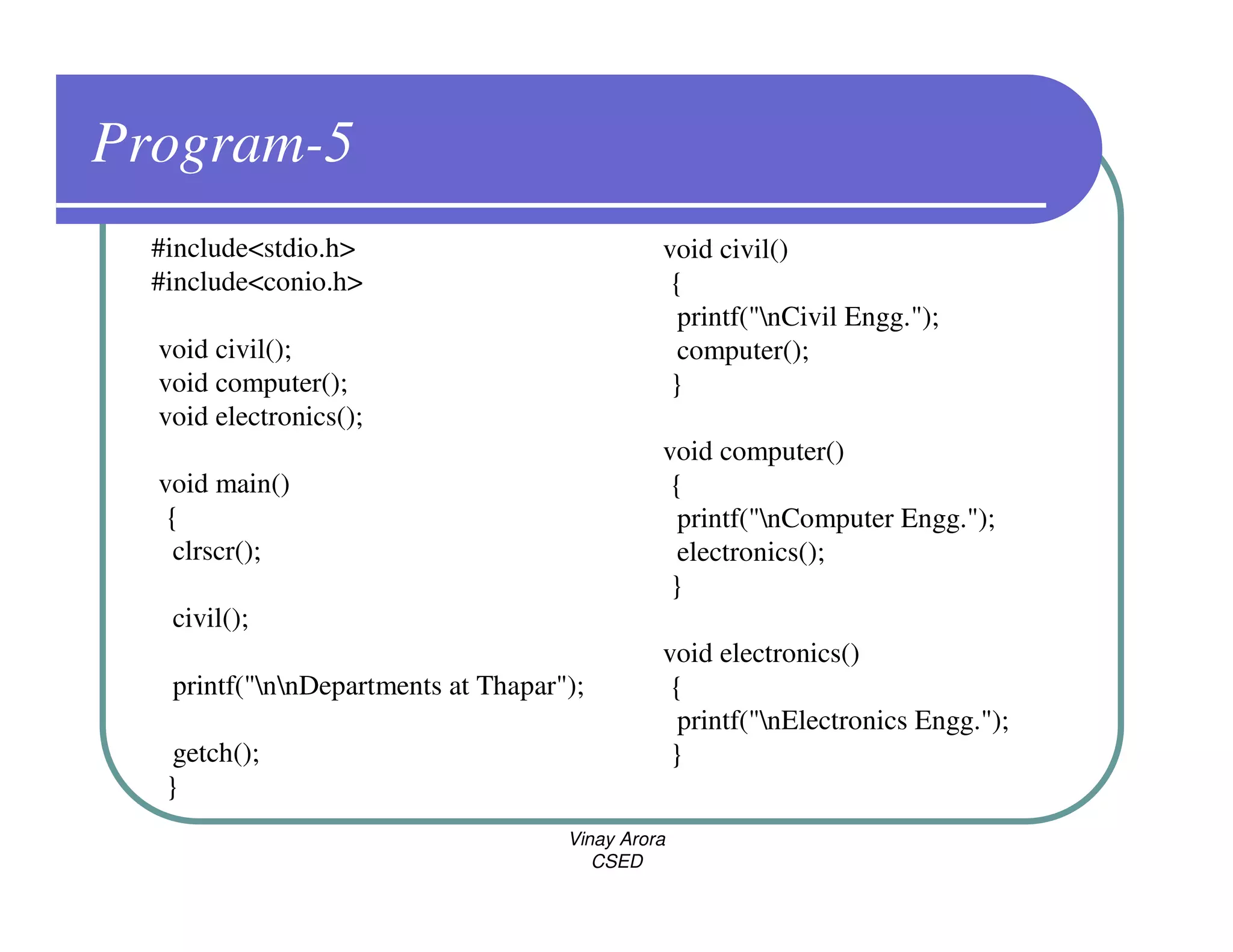 Program-5
  #include<stdio.h>                            void civil()
  #include<conio.h>                             {
                                                 printf("nCivil Engg.");
  void civil();                                  computer();
  void computer();                              }
  void electronics();
                                               void computer()
  void main()                                   {
   {                                             printf("nComputer Engg.");
    clrscr();                                    electronics();
                                                }
   civil();
                                               void electronics()
   printf("nnDepartments at Thapar");         {
                                                 printf("nElectronics Engg.");
    getch();                                    }
   }
                                     Vinay Arora
                                        CSED
 