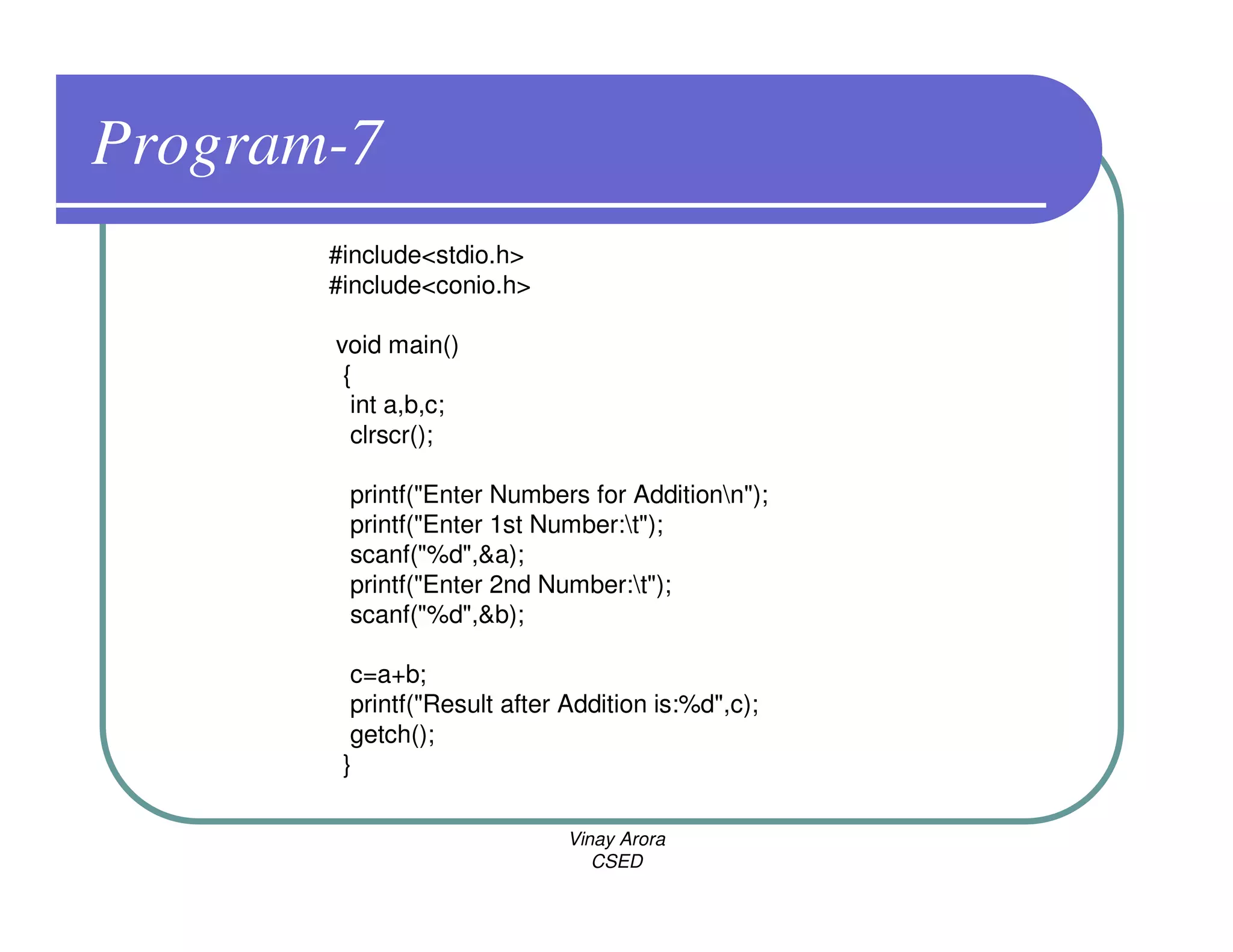 Program-7
       #include<stdio.h>
       #include<conio.h>

       void main()
        {
         int a,b,c;
         clrscr();

        printf("Enter Numbers for Additionn");
        printf("Enter 1st Number:t");
        scanf("%d",&a);
        printf("Enter 2nd Number:t");
        scanf("%d",&b);

         c=a+b;
         printf("Result after Addition is:%d",c);
         getch();
        }

                              Vinay Arora
                                 CSED
 
