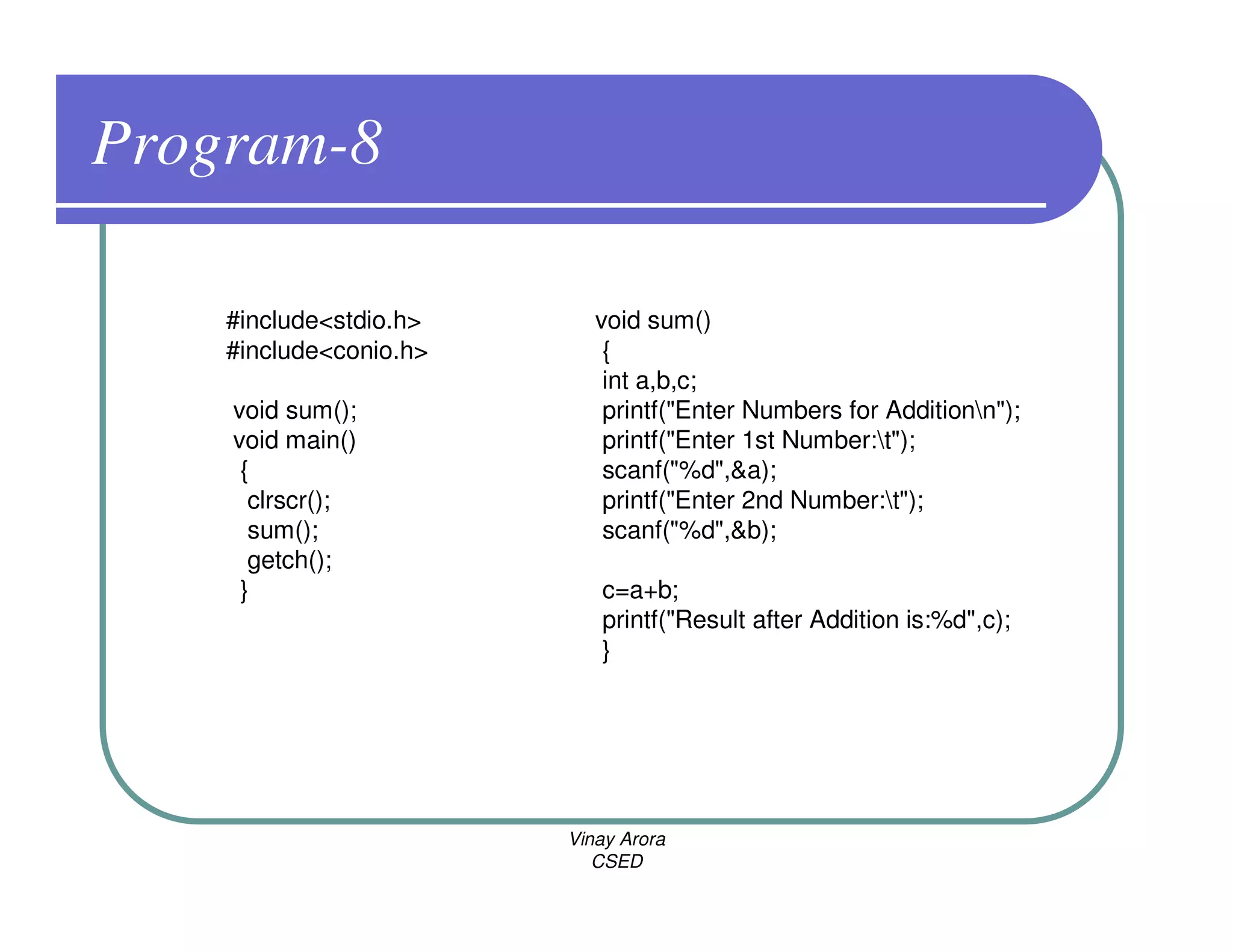 Program-8

    #include<stdio.h>      void sum()
    #include<conio.h>       {
                            int a,b,c;
    void sum();             printf("Enter Numbers for Additionn");
    void main()             printf("Enter 1st Number:t");
     {                      scanf("%d",&a);
      clrscr();             printf("Enter 2nd Number:t");
      sum();                scanf("%d",&b);
      getch();
     }                     c=a+b;
                           printf("Result after Addition is:%d",c);
                           }




                        Vinay Arora
                           CSED
 