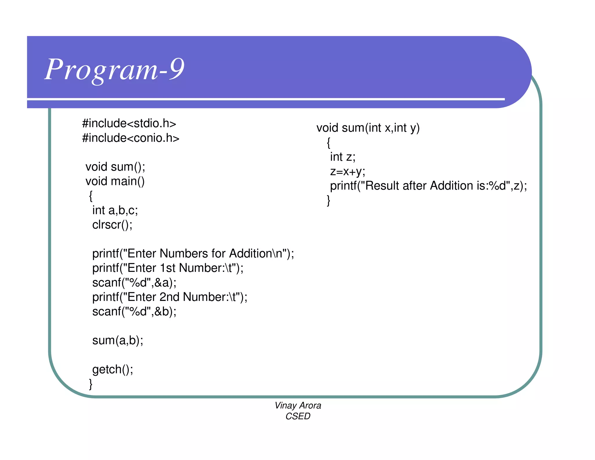 Program-9
  #include<stdio.h>                            void sum(int x,int y)
  #include<conio.h>                              {
                                                  int z;
  void sum();                                     z=x+y;
  void main()                                     printf("Result after Addition is:%d",z);
   {                                             }
    int a,b,c;
    clrscr();

   printf("Enter Numbers for Additionn");
   printf("Enter 1st Number:t");
   scanf("%d",&a);
   printf("Enter 2nd Number:t");
   scanf("%d",&b);

   sum(a,b);

    getch();
   }
                                      Vinay Arora
                                         CSED
 