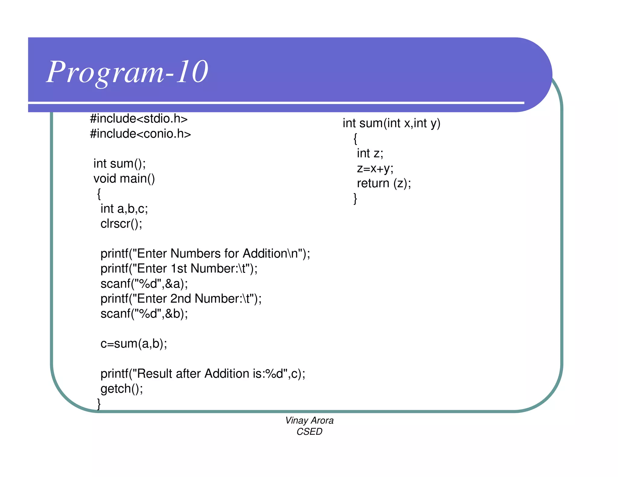 Program-10
  #include<stdio.h>                                  int sum(int x,int y)
  #include<conio.h>                                    {
                                                        int z;
  int sum();                                            z=x+y;
  void main()                                           return (z);
   {                                                   }
    int a,b,c;
    clrscr();

   printf("Enter Numbers for Additionn");
   printf("Enter 1st Number:t");
   scanf("%d",&a);
   printf("Enter 2nd Number:t");
   scanf("%d",&b);

   c=sum(a,b);

    printf("Result after Addition is:%d",c);
    getch();
   }
                                       Vinay Arora
                                          CSED
 